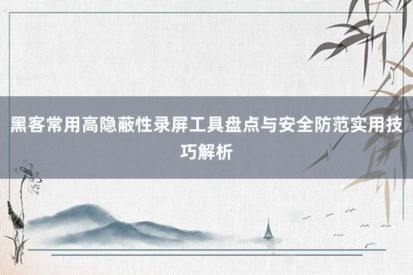 黑客常用高隐蔽性录屏工具盘点与安全防范实用技巧解析
