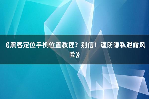 《黑客定位手机位置教程？别信！谨防隐私泄露风险》
