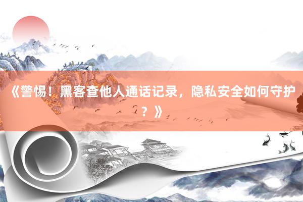 《警惕！黑客查他人通话记录，隐私安全如何守护？》