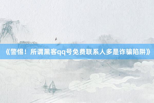 《警惕！所谓黑客qq号免费联系人多是诈骗陷阱》